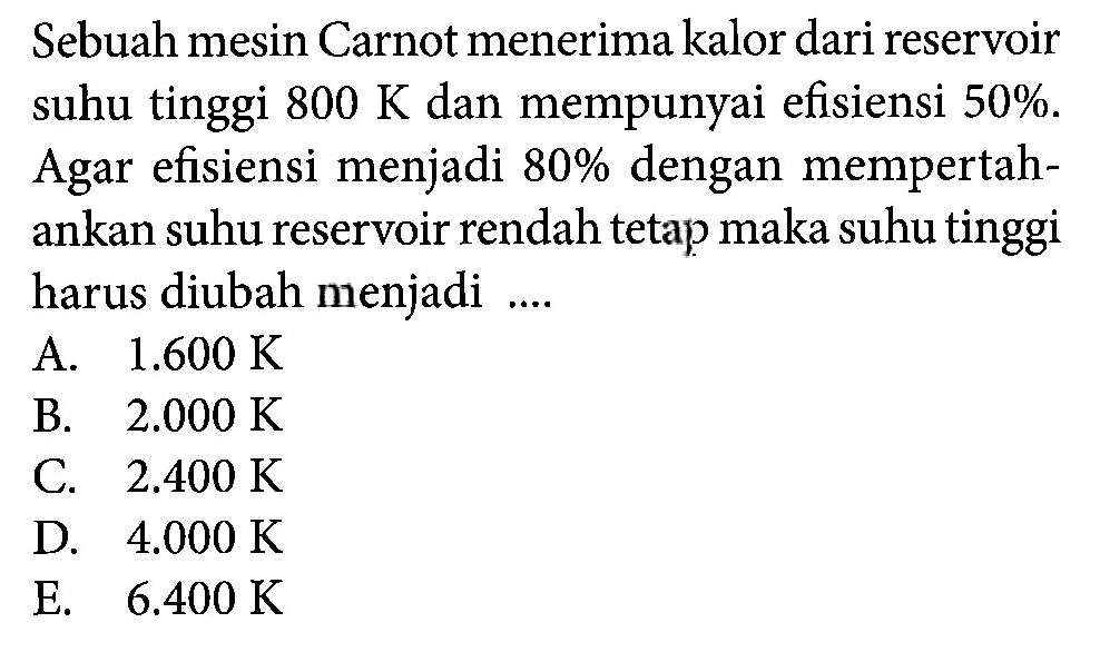 Sebuah mesin Carnot menerima kalor dari reservoir suhu tinggi 800 K dan mempunyai efisiensi 50%. Agar efisiensi menjadi 80% dengan mempertahankan suhu reservoir rendah tetap maka suhu tinggi harus diubah menjadi ....