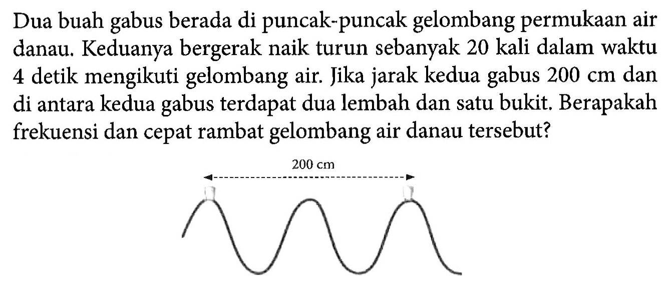 Dua buah gabus berada di puncak-puncak gelombang permukaan air danau. Keduanya bergerak naik turun sebanyak 20 kali dalam waktu 4 detik mengikuti gelombang air. Jika jarak kedua gabus  200 cm dan di antara kedua gabus terdapat dua lembah dan satu bukit. Berapakah frekuensi dan cepat rambat gelombang air danau tersebut?
