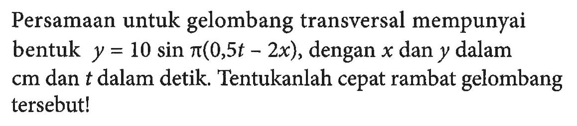 Persamaan untuk gelombang transversal mempunyai bentuk y = 10 sin pi (0,5t-2x), dengan x dan y dalam cm dan t dalam detik. Tentukanlah cepat rambat gelombang tersebut!