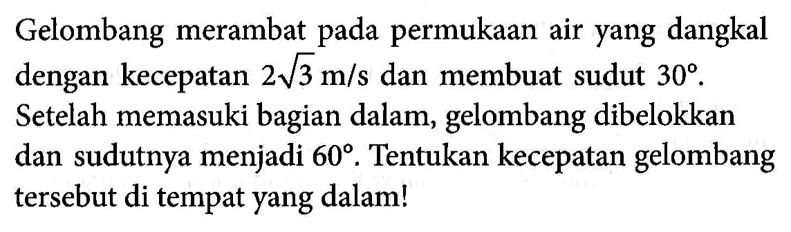 Gelombang merambat pada permukaan air yang dangkal dengan kecepatan 2 akar(3) m/s dan membuat sudut 30.Setelah memasuki bagian dalam, gelombang dibelokkan dan sudutnya menjadi 60. Tentukan kecepatan gelombang tersebut di tempat yang dalam! 