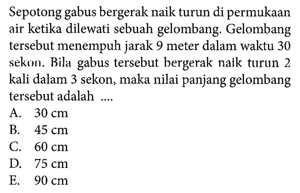 Sepotong gabus bergerak naik turun di permukaan air ketika dilewati sebuah gelombang. Gelombang tersebut menempuh jarak 9 meter dalam waktu 30 sekon. Bila gabus tersebut bergerak nalk turun 2 kali dalam 3 sekon, maka nilai panjang gelombang tersebut adalah ....