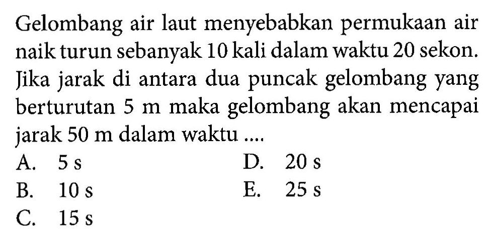 Gelombang air laut menyebabkan permukaan air naik turun sebanyak 10 kali dalam waktu 20 sekon. Jika jarak di antara dua puncak gelombang yang berturutan  5 m  maka gelombang akan mencapai jarak  50 m  dalam waktu ....