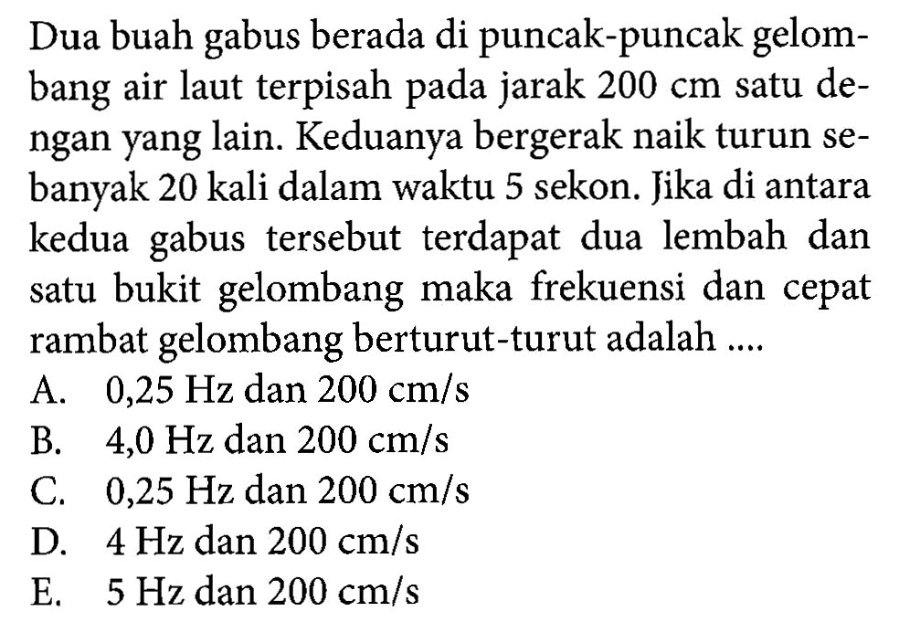 Dua buah gabus berada di puncak-puncak gelombang air laut terpisah pada jarak  200 cm satu dengan yang lain. Keduanya bergerak naik turun sebanyak 20 kali dalam waktu 5 sekon. Jika di antara kedua gabus tersebut terdapat dua lembah dan satu bukit gelombang maka frekuensi dan cepat rambat gelombang berturut-turut adalah....