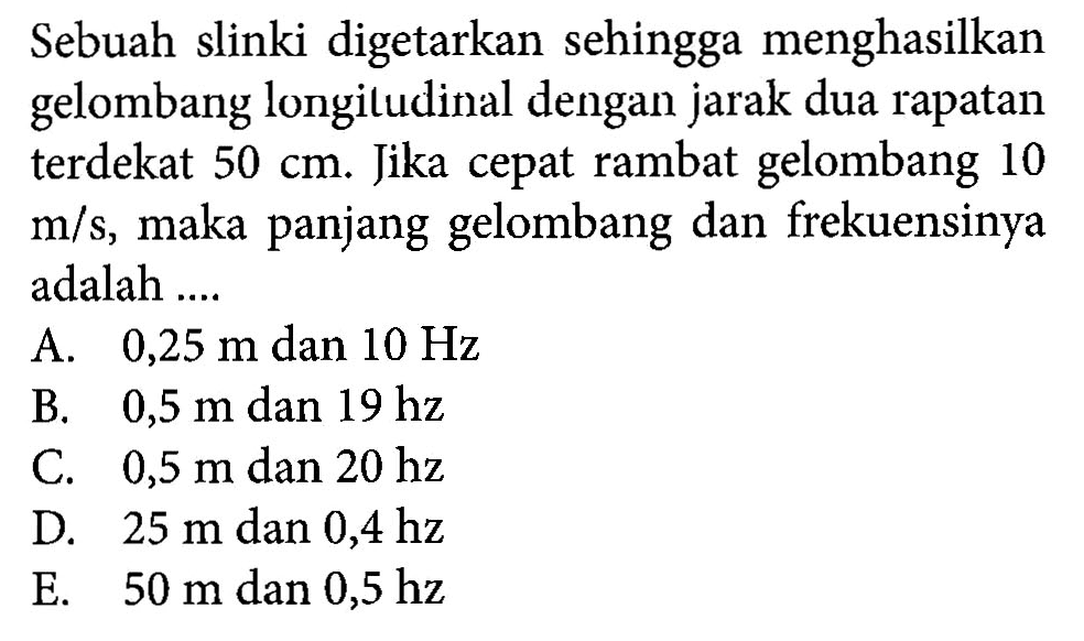 Sebuah slinki digetarkan sehingga menghasilkan gelombang longiludinal dengan jarak dua rapatan terdekat  50 cm . Jika cepat rambat gelombang 10  m/s , maka panjang gelombang dan frekuensinya adalah ....