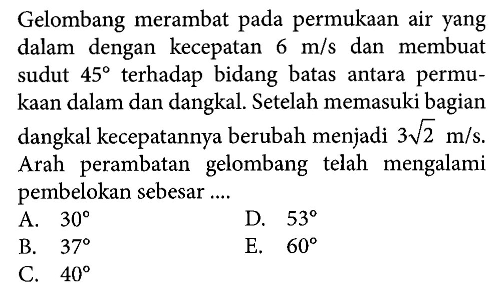 Gelombang merambat pada permukaan air yang dalam dengan kecepatan  6 m/s  dan membuat sudut  45  terhadap bidang batas antara permukaan dalam dan dangkal. Setelah memasuki bagian dangkal kecepatannya berubah menjadi  3 akar(2) m/s . Arah perambatan gelombang telah mengalami pembelokan sebesar....A.  30 D.  53 B.  37 E.  60 C.  40 