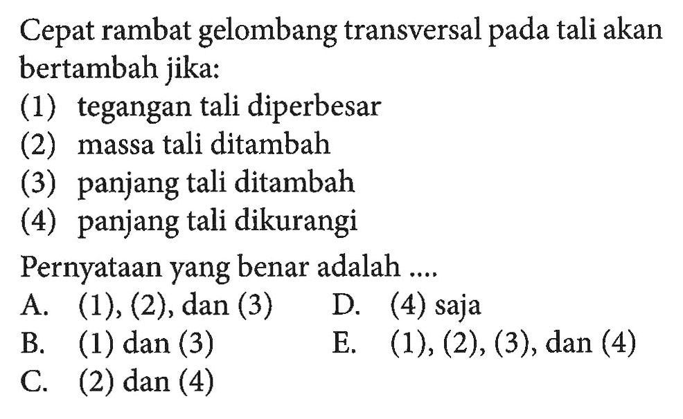 Cepat rambat gelombang transversal pada tali akan bertambah jika:(1) tegangan tali diperbesar(2) massa tali ditambah(3) panjang tali ditambah(4) panjang tali dikurangiPernyataan yang benar adalah ....