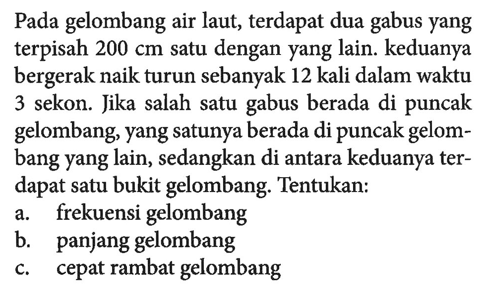 Pada gelombang air laut, terdapat dua gabus yang terpisah  200 cm  satu dengan yang lain. keduanya bergerak naik turun sebanyak 12 kali dalam waktu 3 sekon. Jika salah satu gabus berada di puncak gelombang, yang satunya berada di puncak gelombang yang lain, sedangkan di antara keduanya terdapat satu bukit gelombang. Tentukan:a. frekuensi gelombangb. panjang gelombangc. cepat rambat gelombang