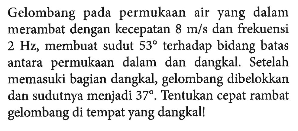 Gelombang pada permukaan air yang dalam merambat dengan kecepatan 8 m/s dan frekuensi 2 Hz, membuat sudut 53 terhadap bidang batas antara permukaan dalam dan dangkal. Setelah memasuki bagian dangkal, gelombang dibelokkan dan sudutnya menjadi 37. Tentukan cepat rambat gelombang di tempat yang dangkal!