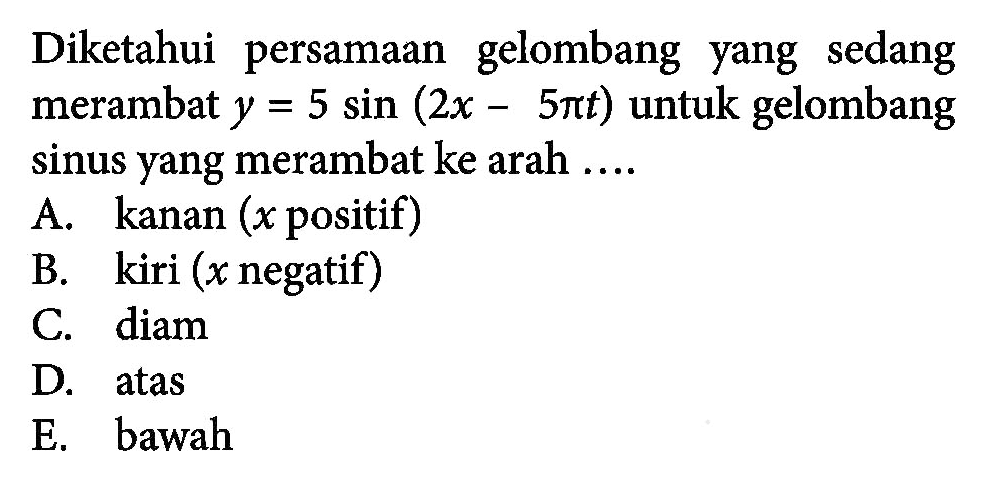 Diketahui persamaan gelombang yang sedang merambat y=5 sin(2x-5 pi t) untuk gelombang sinus yang merambat ke arah .... 
A. kanan (x positif) 
B. kiri (x negatif) 
C. diam 
D. atas 
E. bawah 