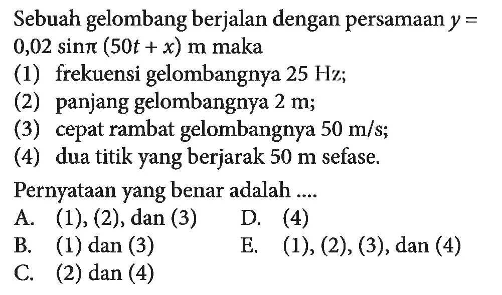 Sebuah gelombang berjalan dengan persamaan  y=0,02 sin pi(50t+x)  m maka(1) frekuensi gelombangnya  25 Hz;(2) panjang gelombangnya  2 m;(3) cepat rambat gelombangnya  50 m/s;(4) dua titik yang berjarak  50 m  sefase.Pernyataan yang benar adalah ....