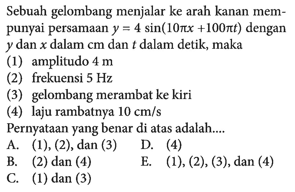 Sebuah gelombang menjalar ke arah kanan mempunyai persamaan y=4sin(10pix+100pit) dengan y dan x dalam cm dan   dalam detik, maka (1) amplitudo 4 m (2) frekuensi 5 Hz (3) gelombang merambat ke kiri (4) laju rambatnya10 cm/s Pernyataan yang benar di atas adalah....A. (1),(2) , dan (3) B. (2) dan (4) D. (4) C. (1) dan (3) E. (1),(2),(3), dan(4)