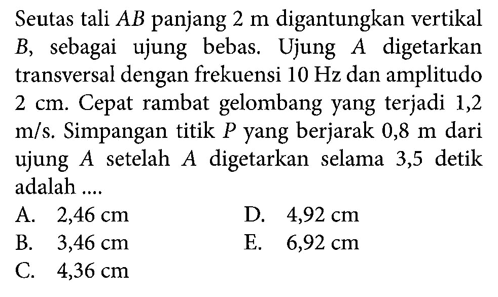 Seutas tali  AB  panjang  2 m  digantungkan vertikal  B , sebagai ujung bebas. Ujung  A  digetarkan transversal dengan frekuensi  10 Hz  dan amplitudo  2 cm . Cepat rambat gelombang yang terjadi 1,2  m/s . Simpangan titik  P  yang berjarak  0,8 m  dari ujung  A  setelah  A  digetarkan selama 3,5 detik adalah ....