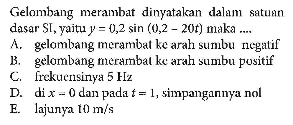 Gelombang merambat dinyatakan dalam satuan dasar SI, yaitu y=0,2 sin (0,2-20t) maka....A. gelombang merambat ke arah sumbu negatifB. gelombang merambat ke arah sumbu positifC. frekuensinya 5 HzD. di x=0 dan pada t=1, simpangannya nolE. lajunya 10 m/s