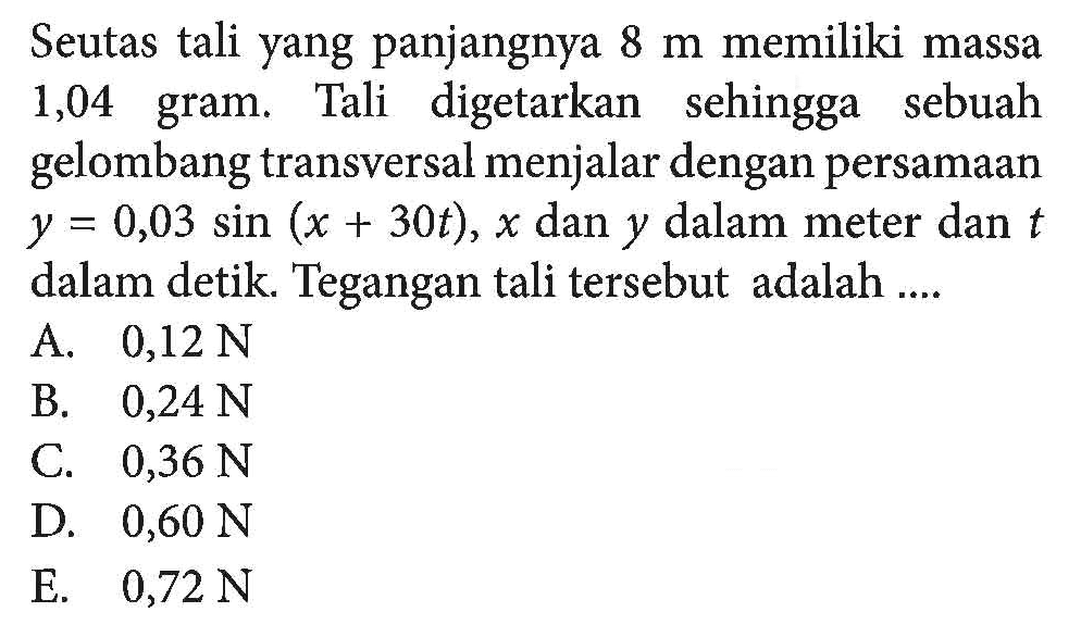 Seutas tali yang panjangnya 8 m memiliki massa 1,04 gram. Tali digetarkan sehingga sebuah gelombang transversal menjalar dengan persamaan y=0,03 sin (x+30t), x dan y dalam meter dan t dalam detik. Tegangan tali tersebut adalah ....