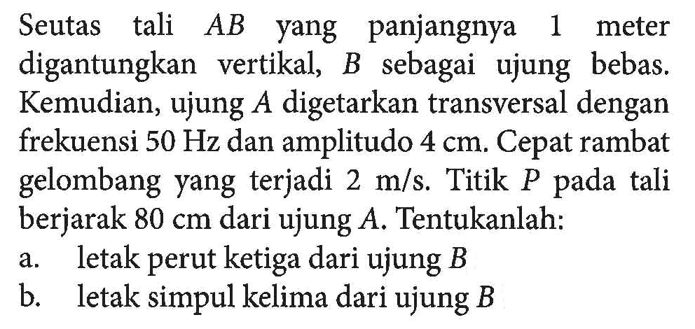 Seutas tali AB yang panjangnya 1 meter digantungkan vertikal, B sebagai ujung bebas. Kemudian, ujung A digetarkan transversal dengan frekuensi 50 Hz dan amplitudo 4 cm. Cepat rambat gelombang yang terjadi 2 m/s. Titik P pada tali berjarak 80 cm dari ujung A. Tentukanlah:a. letak perut ketiga dari ujung B b. letak simpul kelima dari ujung B 