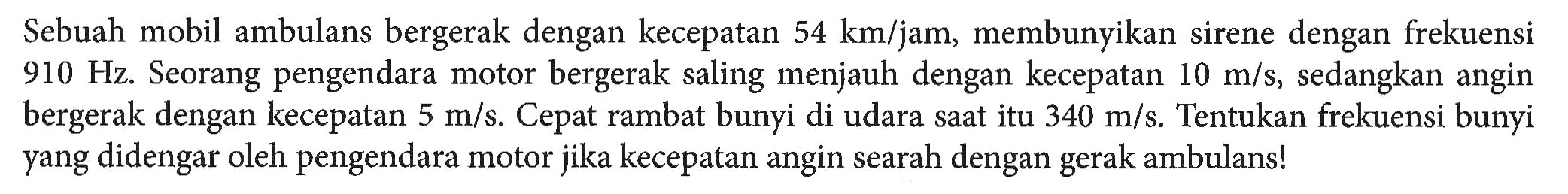 Sebuah mobil ambulans bergerak dengan kecepatan 54 km/jam, membunyikan sirene dengan frekuensi 910 Hz. Seorang pengendara motor bergerak saling menjauh dengan kecepatan 10 m/s, sedangkan angin bergerak dengan kecepatan 5 m/s. Cepat rambat bunyi di udara sat itu 340 m/s. Tentukan frekuensi bunyi yang didengar oleh pengendara motor jika kecepatan angin searah dengan gerak ambulans!