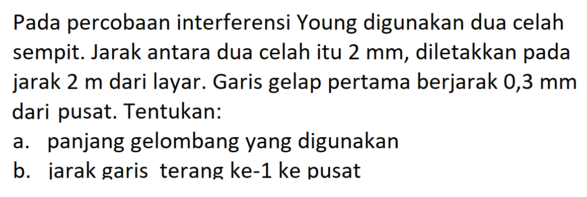 Pada percobaan interferensi Young digunakan dua celah sempit. Jarak antara dua celah itu  2 mm , diletakkan pada jarak  2 m  dari layar. Garis gelap pertama berjarak 0,3  mm  dari pusat. Tentukan:a. panjang gelombang yang digunakanb. iarak garis terang ke-1 ke pusat