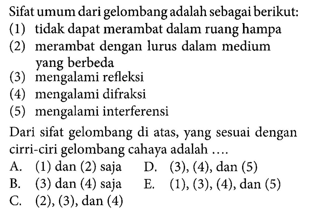 Sifat umum dari gelombang adalah sebagai berikut:(1) tidak dapat merambat dalam ruang hampa(2) merambat dengan lurus dalam medium yang berbeda(3) mengalami refleksi(4) mengalami difraksi(5) mengalami interferensiDari sifat gelombang di atas, yang sesuai dengan ciri-ciri gelombang cahaya adalah ....