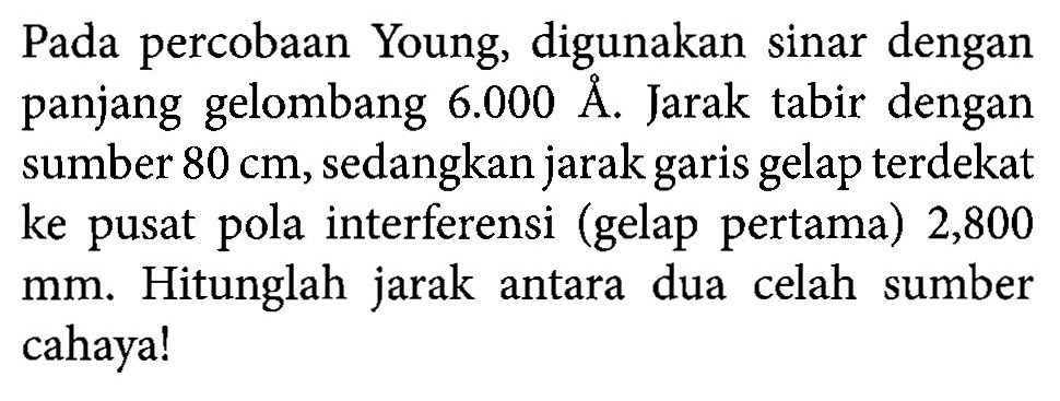 Pada percobaan Young, digunakan sinar dengan panjang gelombang 6.000 A. Jarak tabir dengan sumber 80 cm, sedangkan jarak garis gelap terdekat ke pusat pola interferensi (gelap pertama) 2,800 mm. Hitunglah jarak antara dua celah sumber cahaya!