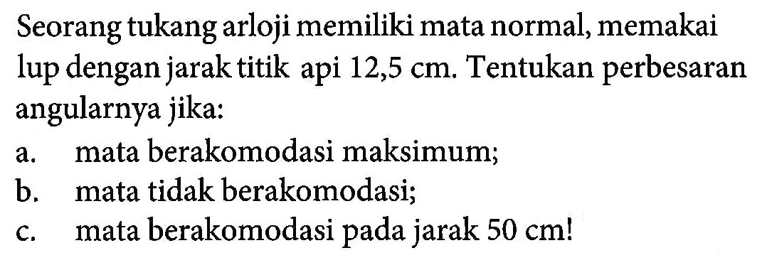 Seorang tukang arloji memiliki mata normal, memakai lup dengan jarak titik api 12,5 cm. Tentukan perbesaran angularnya jika:a. mata berakomodasi maksimum; b. mata tidak berakomodasi; c. mata berakomodasi pada jarak  50 cm!   