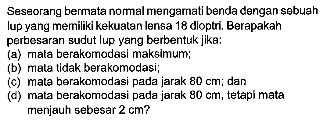 Seseorang bermata normal mengamati benda dengan sebuah lup yang memiliki kekuatan lensa 18 dioptri. Berapakah perbesaran sudut lup yang berbentuk jika:(a) mata berakomodasi maksimum; (b) mata tidak berakomodasi; (c) mata berakomodasi pada jarak  80 cm ; dan (d) mata berakomodasi pada jarak  80 cm , tetapi mata menjauh sebesar  2 cm? 