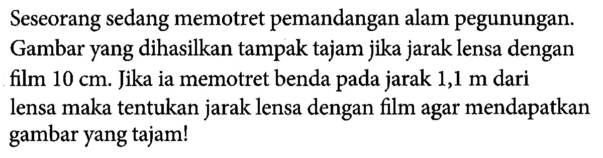 Seseorang sedang memotret pemandangan alam pegunungan. Gambar yang dihasilkan tampak tajam jika jarak lensa dengan film 10 cm. Jika ia memotret benda pada jarak 1,1 m dari lensa maka tentukan jarak lensa dengan film agar mendapatkan gambar yang tajam!