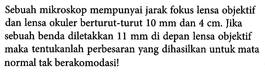 Sebuah mikroskop mempunyai jarak fokus lensa objektif dan lensa okuler berturut-turut 10 mm dan 4 cm. Jika sebuah benda diletakkan 11 mm di depan lensa objektif maka tentukanlah perbesaran yang dihasilkan untuk mata normal tak berakomodasi!