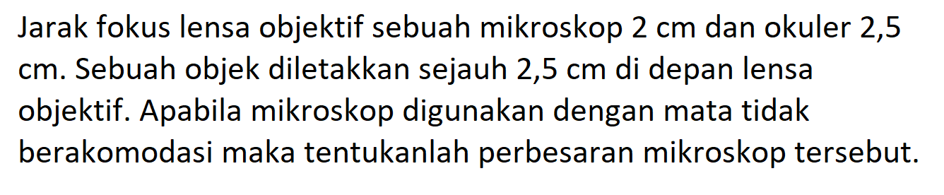 Jarak fokus lensa objektif sebuah mikroskop 2 cm dan okuler 2,5 cm. Sebuah objek diletakkan sejauh 2,5 cm di depan lensa objektif. Apabila mikroskop digunakan dengan mata tidak berakomodasi maka tentukanlah perbesaran mikroskop tersebut.