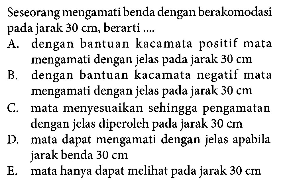 Seseorang mengamati benda dengan berakomodasi pada jarak 30 cm, berarti .... A. dengan bantuan kacamata positif mata mengamati dengan jelas pada jarak 30 cm B. dengan bantuan kacamata negatif mata mengamati dengan jelas pada jarak 30 cm C. mata menyesuaikan sehingga pengamatan dengan jelas diperoleh pada jarak 30 cm D. mata dapat mengamati dengan jelas apabila jarak benda 30 cm E. mata hanya dapat melihat pada jarak 30 cm