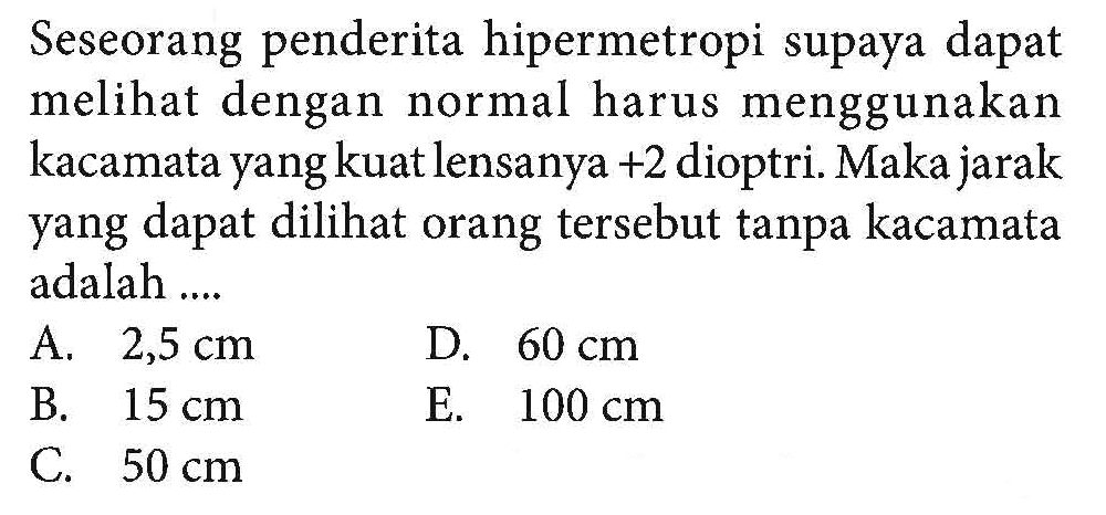 Seseorang penderita hipermetropi supaya dapat melihat dengan normal harus menggunakan kacamata yang kuat lensanya  +2  dioptri. Maka jarak yang dapat dilihat orang tersebut tanpa kacamata adalah ....