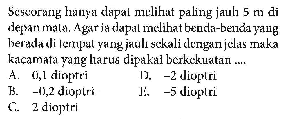 Seseorang hanya dapat melihat paling jauh 5 m di depan mata. Agar ia dapat melihat benda-benda yang berada di tempat yang jauh sekali dengan jelas maka kacamata yang harus dipakai berkekuatan ....