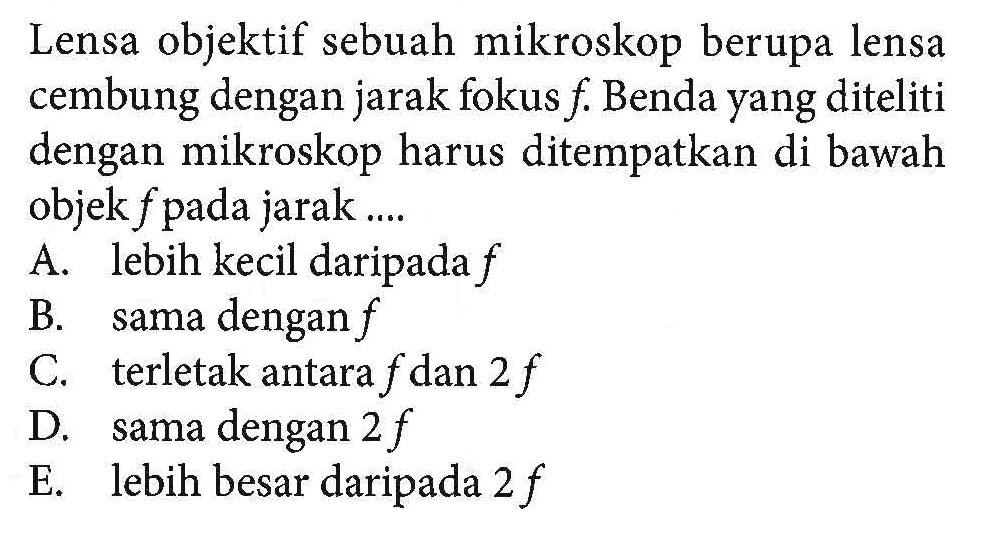 Lensa objektif sebuah mikroskop berupa lensa cembung dengan jarak fokus f. Benda yang diteliti dengan mikroskop harus ditempatkan di bawah objek f pada jarak.... A. lebih kecil daripada f B. sama dengan f C. terletak antara f dan 2 f D. sama dengan 2 f E. lebih besar daripada 2 f