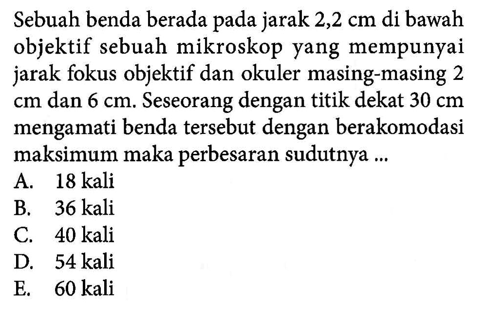 Sebuah benda berada pada jarak 2,2 cm di bawah objektif sebuah mikroskop yang mempunyai jarak fokus objektif dan okuler masing-masing 2 cm dan 6 cm. Seseorang dengan titik dekat 30 cm mengamati benda tersebut dengan berakomodasi maksimum maka perbesaran sudutnya ...