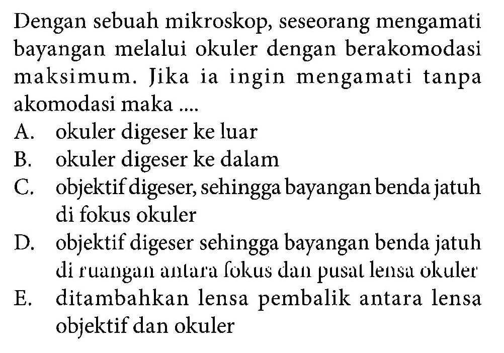 Dengan sebuah mikroskop, seseorang mengamati bayangan melalui okuler dengan berakomodasi maksimum. Jika ia ingin mengamati tanpa akomodasi maka .... A. okuler digeser ke luar B. okuler digeser ke dalam C. objektif digeser, sehingga bayangan benda jatuh di fokus okuler D. objektif digeser sehingga bayangan benda jatuh di ruangan antara fokus dan pusat lensa okuler E. ditambahkan lensa pembalik antara lensa objektif dan okuler 