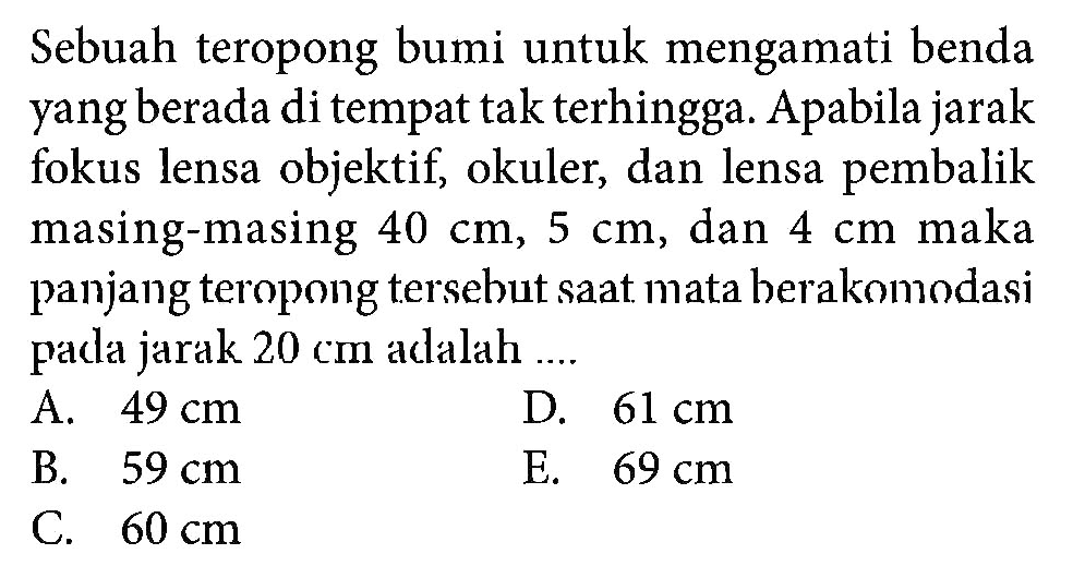 Sebuah teropong bumi untuk mengamati benda yang berada di tempat tak terhingga. A pabila jarak fokus lensa objektif, okuler, dan lensa pembalik masing-masing 40 cm, 5 cm, dan 4 cm maka panjang teropong tersebut saat mata berakomodasi pada jarak 20 cm adalah .... 