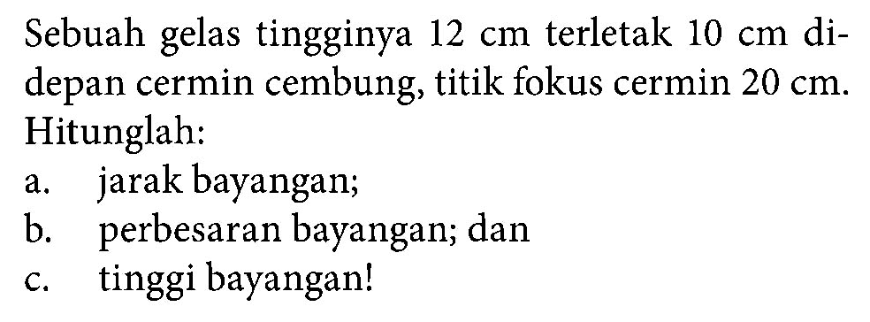 Sebuah gelas tingginya 12 cm terletak 10 cm didepan cermin cembung, titik fokus cermin 20 cm. Hitunglah: a. jarak bayangan; b. perbesaran bayangan; dan c. tinggi bayangan! 