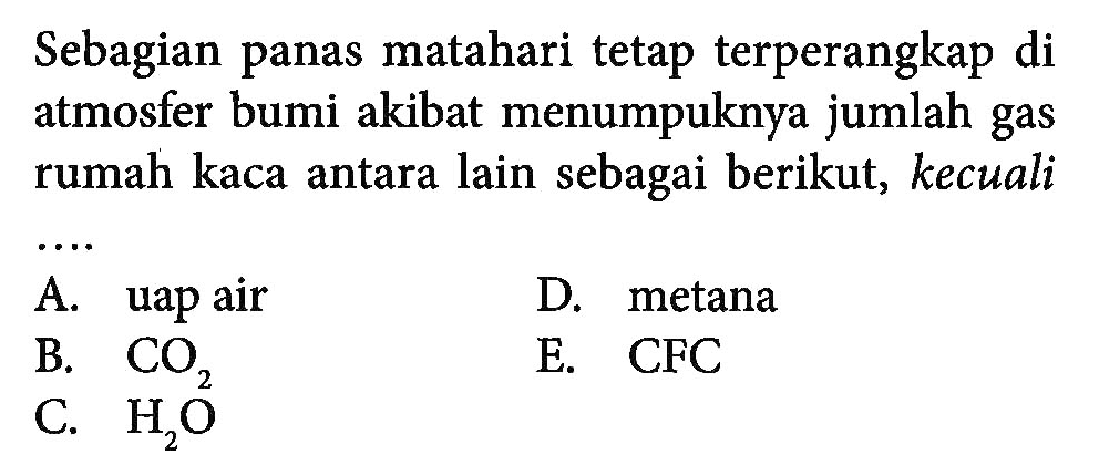 Sebagian panas matahari tetap terperangkap di atmosfer bumi akibat menumpuknya jumlah gas rumah kaca antara lain sebagai berikut, kecuali ... 
A. uap air 
D. metana 
B.  CO2  
E. CFC 
C.  H2O  