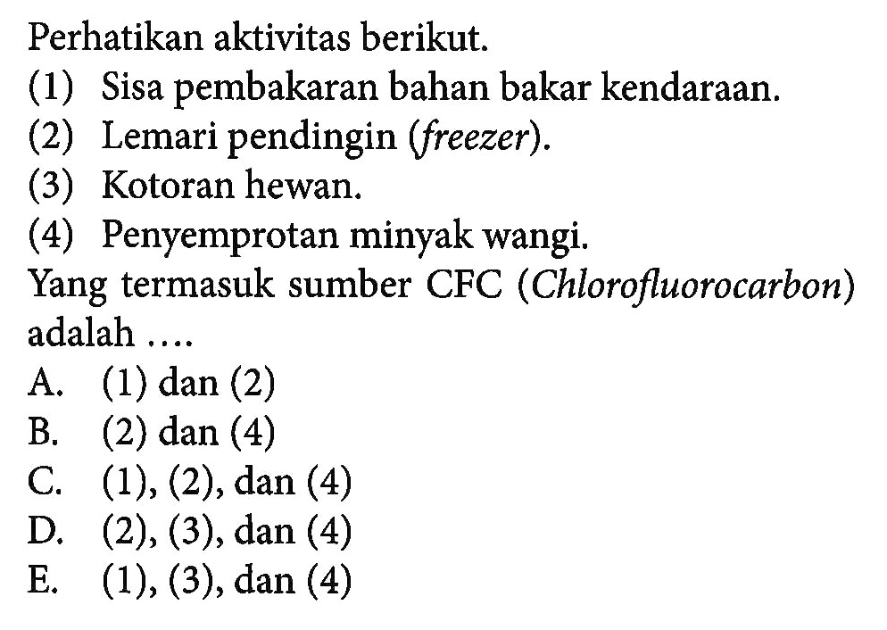 Perhatikan aktivitas berikut.(1) Sisa pembakaran bahan bakar kendaraan.(2) Lemari pendingin (freezer).(3) Kotoran hewan.(4) Penyemprotan minyak wangi.Yang termasuk sumber CFC (Chlorofluorocarbon) adalah ....