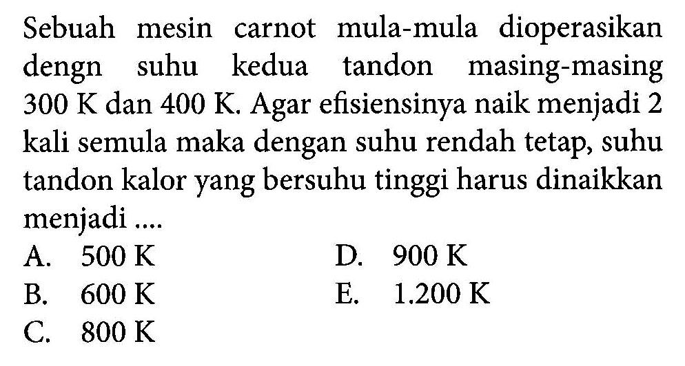 Sebuah mesin carnot mula-mula dioperasikan dengn suhu kedua tandon masing-masing 300 K dan 400 K. Agar efisiensinya naik menjadi 2 kali semula maka dengan suhu rendah tetap, suhu tandon kalor yang bersuhu tinggi harus dinaikkan menjadi ....