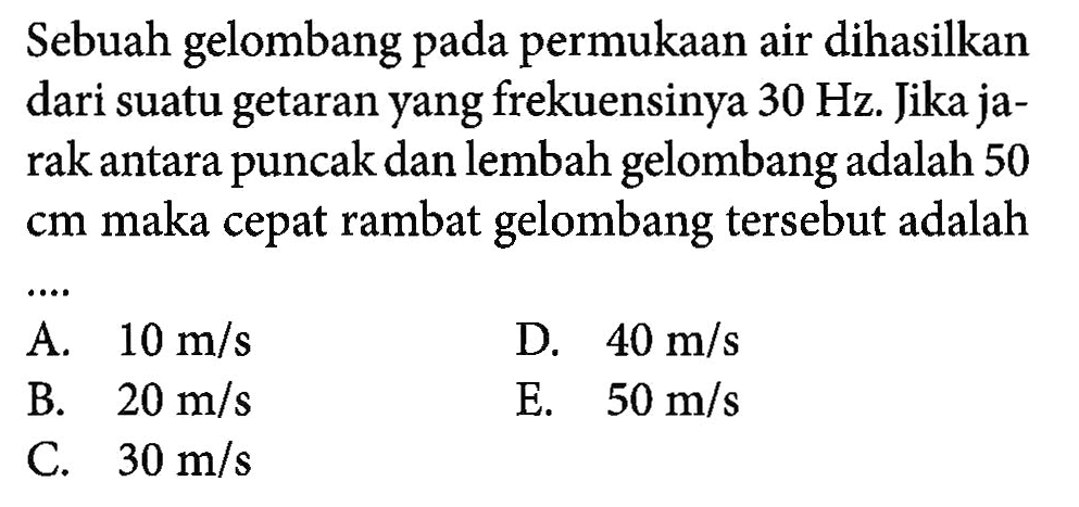 Sebuah gelombang pada permukaan air dihasilkan dari suatu getaran yang frekuensinya 30 Hz. Jika jarak antara puncak dan lembah gelombang adalah 50 cm maka cepat rambat gelombang tersebut adalah...