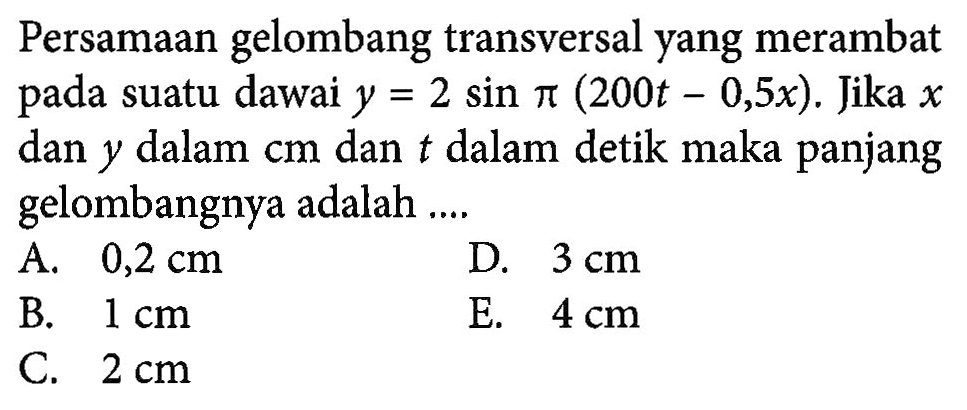 Persamaan gelombang transversal yang merambat pada suatu dawai y=2 sin pi(200t-0,5x). Jika x dan y dalam cm dan t dalam detik maka panjang gelombangnya adalah ....