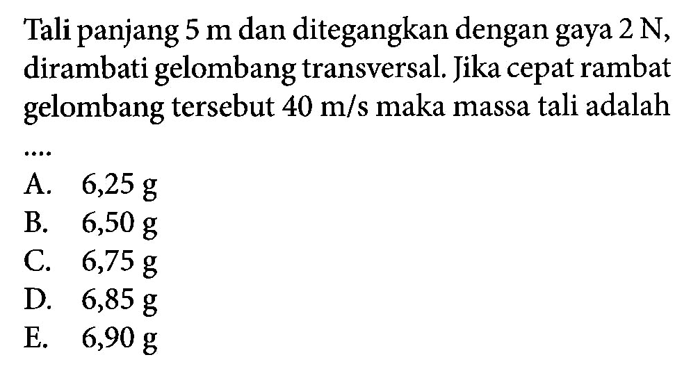 Tali panjang 5 m dan ditegangkan dengan gaya  2 N, dirambati gelombang transversal. Jika cepat rambat gelombang tersebut  40 m/s  maka massa tali adalah ...
