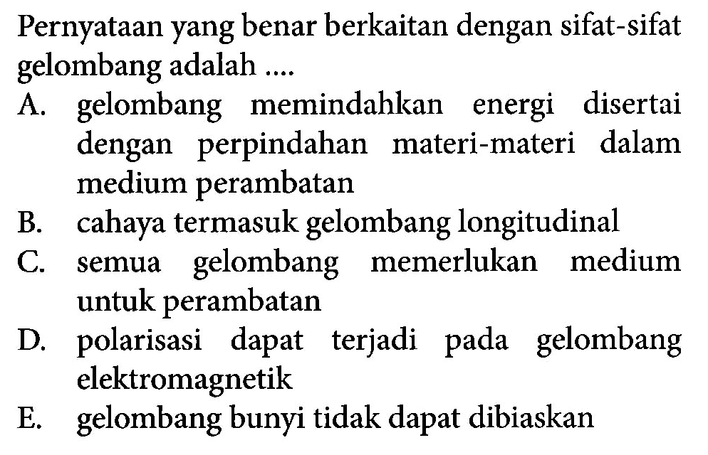 Pernyataan yang benar berkaitan dengan sifat-sifat gelombang adalah ....A. gelombang memindahkan energi disertai dengan perpindahan materi-materi dalam medium perambatanB. cahaya termasuk gelombang longitudinalC. semua gelombang memerlukan medium untuk perambatanD. polarisasi dapat terjadi pada gelombang elektromagnetikE. gelombang bunyi tidak dapat dibiaskan