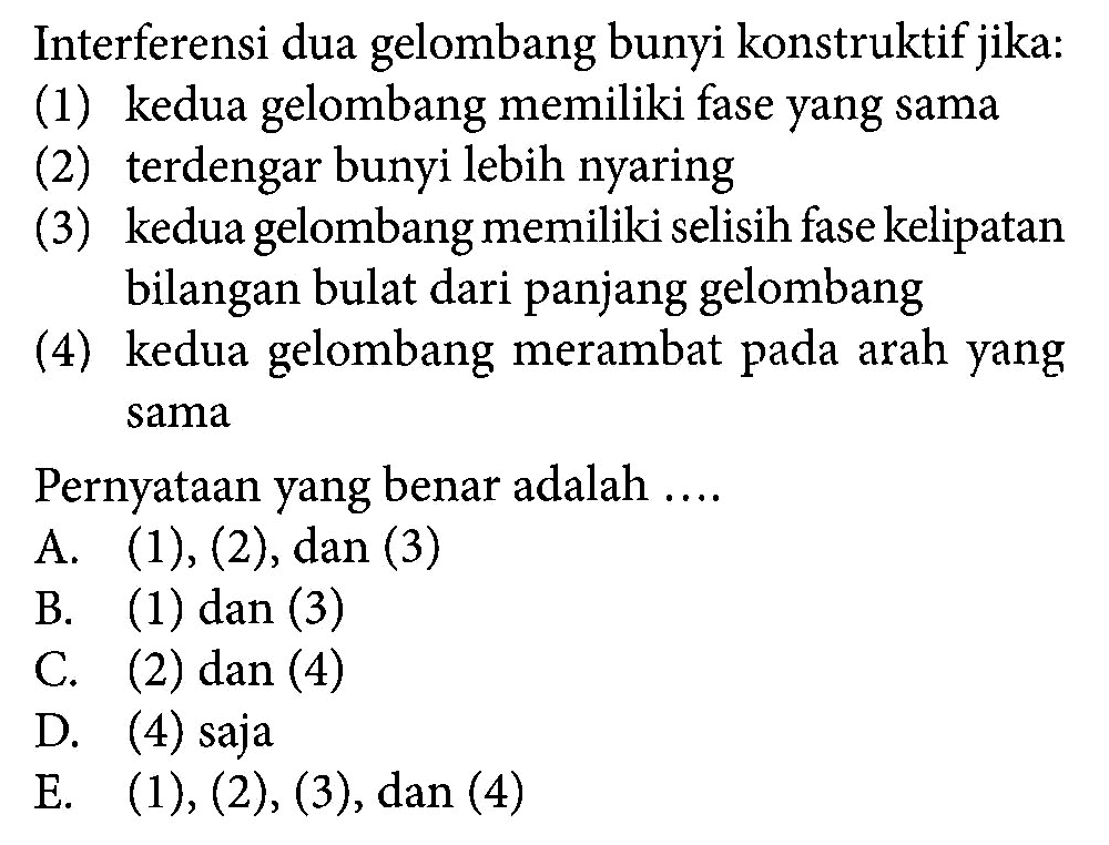 Interferensi dua gelombang bunyi konstruktif jika: (1) kedua gelombang memiliki fase yang sama (2) terdengar bunyi lebih nyaring (3) kedua gelombang memiliki selisih fase kelipatan bilangan bulat dari panjang gelombang (4) kedua gelombang merambat pada arah yang sama Pernyataan yang benar adalah ... A. (1), (2), dan (3) B. (1) dan (3) C. (2) dan (4) D. (4) saja E. (1), (2), (3), dan (4) 