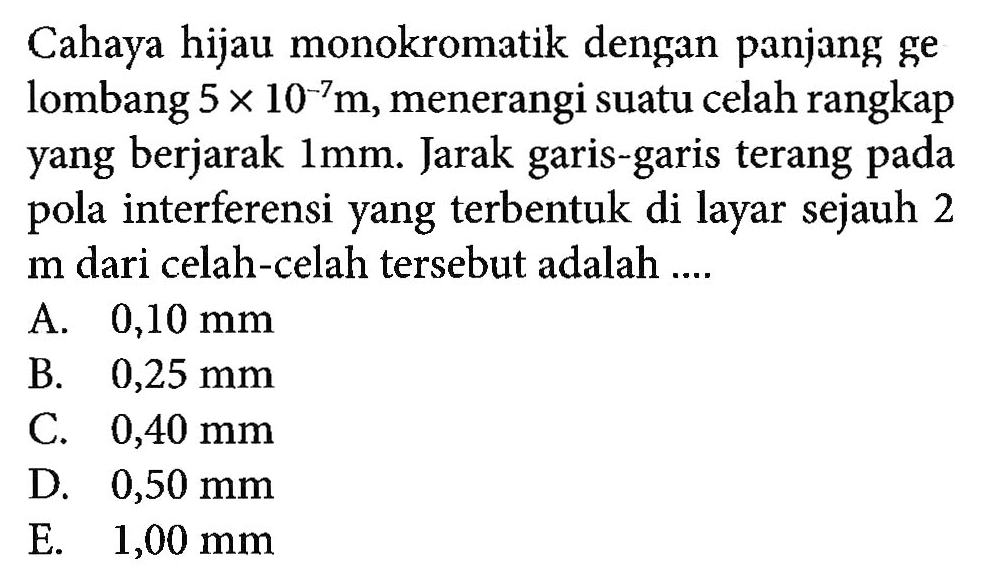 Cahaya hijau monokromatik dengan panjang ge lombang 5 x 10^-7 m, menerangi suatu celah rangkap yang berjarak 1 mm. Jarak garis-garis terang pada pola interferensi yang terbentuk di layar sejauh 2 m dari celah-celah tersebut adalah ....