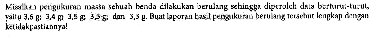 Misalkan pengukuran massa sebuah benda dilakukan berulang sehingga diperoleh data berturut-turut; yaitu 3,6 g; 3,4 g; 3,5 g; 3,5 g; dan 3,3 g Buat laporan hasil pengukuran berulang tersebut lengkap dengan ketidakpastiannya!