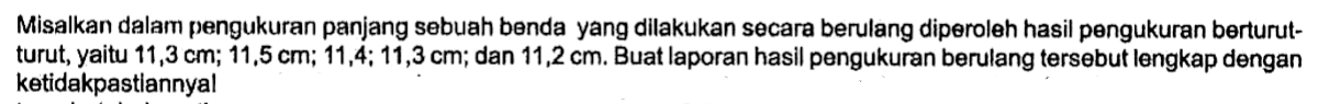 Misalkan dalam pengukuran panjang sebuah benda yang dilakukan secara berulang diporoleh hasil pongukuran berturut- turut, yaitu 11,3 cm; 11,5 cm; 11,4; 11,3 cm; dan 11,2 cm. Buat laporan hasil pengukuran berulang tersebut lengkap dengan ketidakpastlannya!