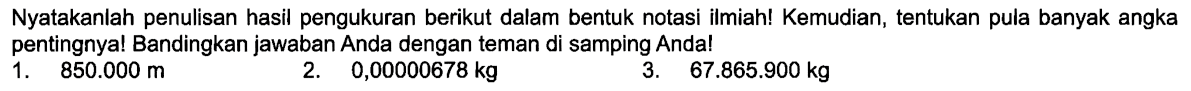 Nyatakanlah penulisan hasil pengukuran berikut dalam bentuk notasi ilmiah! Kemudian, tentukan pula banyak angka pentingnya! Bandingkan jawaban Anda dengan teman di samping Anda! 1. 850.000 m 2. 0,00000678 kg 3. 67.865.900 kg