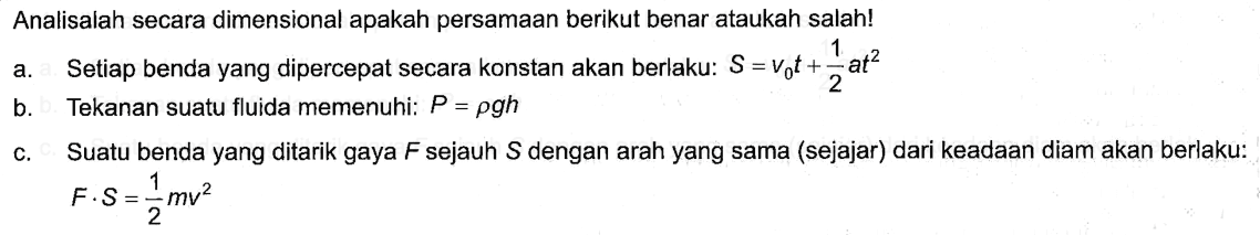 Analisalah secara dimensional apakah persamaan berikut benar ataukah salah! a. Setiap benda yang dipercepat secara konstan akan berlaku: S=Vot+1/2at^2 b. Tekanan suatu fluida memenuhi: P=pgh c. Suatu benda yang ditarik gaya F sejauh S dengan arah yang sama (sejajar) dari keadaan diam akan berlaku: F.S=1/2mv^2