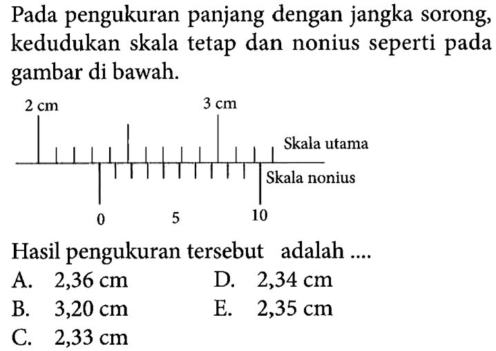 Pada pengukuran panjang dengan jangka sorong, kedudukan skala tetap dan nonius seperti pada gambar di bawah. 2 cm 3 cm Skala utama Skala nonius 0 5 10 Hasil pengukuran tersebut adalah ....